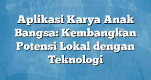 Aplikasi Karya Anak Bangsa: Kembangkan Potensi Lokal dengan Teknologi