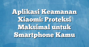 Aplikasi Keamanan Xiaomi: Proteksi Maksimal untuk Smartphone Kamu