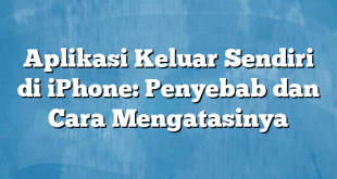 Aplikasi Keluar Sendiri di iPhone: Penyebab dan Cara Mengatasinya