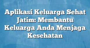 Aplikasi Keluarga Sehat Jatim: Membantu Keluarga Anda Menjaga Kesehatan