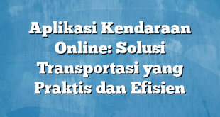 Aplikasi Kendaraan Online: Solusi Transportasi yang Praktis dan Efisien