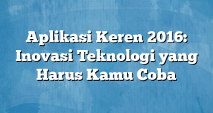 Aplikasi Keren 2016: Inovasi Teknologi yang Harus Kamu Coba