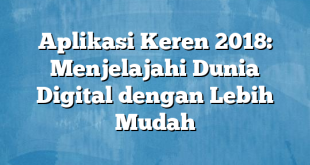 Aplikasi Keren 2018: Menjelajahi Dunia Digital dengan Lebih Mudah