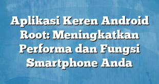 Aplikasi Keren Android Root: Meningkatkan Performa dan Fungsi Smartphone Anda