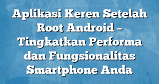 Aplikasi Keren Setelah Root Android – Tingkatkan Performa dan Fungsionalitas Smartphone Anda