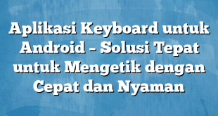 Aplikasi Keyboard untuk Android – Solusi Tepat untuk Mengetik dengan Cepat dan Nyaman