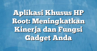 Aplikasi Khusus HP Root: Meningkatkan Kinerja dan Fungsi Gadget Anda