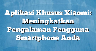 Aplikasi Khusus Xiaomi: Meningkatkan Pengalaman Pengguna Smartphone Anda