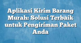 Aplikasi Kirim Barang Murah: Solusi Terbaik untuk Pengiriman Paket Anda