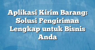 Aplikasi Kirim Barang: Solusi Pengiriman Lengkap untuk Bisnis Anda