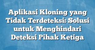 Aplikasi Kloning yang Tidak Terdeteksi: Solusi untuk Menghindari Deteksi Pihak Ketiga