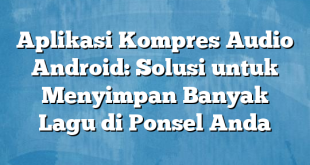 Aplikasi Kompres Audio Android: Solusi untuk Menyimpan Banyak Lagu di Ponsel Anda