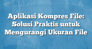 Aplikasi Kompres File: Solusi Praktis untuk Mengurangi Ukuran File