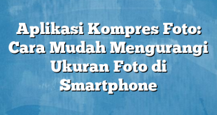 Aplikasi Kompres Foto: Cara Mudah Mengurangi Ukuran Foto di Smartphone