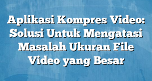 Aplikasi Kompres Video: Solusi Untuk Mengatasi Masalah Ukuran File Video yang Besar