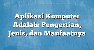 Aplikasi Komputer Adalah: Pengertian, Jenis, dan Manfaatnya