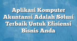 Aplikasi Komputer Akuntansi Adalah Solusi Terbaik Untuk Efisiensi Bisnis Anda