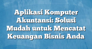 Aplikasi Komputer Akuntansi: Solusi Mudah untuk Mencatat Keuangan Bisnis Anda