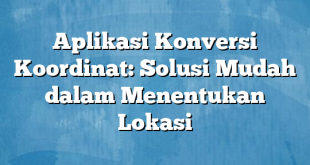 Aplikasi Konversi Koordinat: Solusi Mudah dalam Menentukan Lokasi