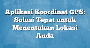 Aplikasi Koordinat GPS: Solusi Tepat untuk Menentukan Lokasi Anda