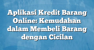 Aplikasi Kredit Barang Online: Kemudahan dalam Membeli Barang dengan Cicilan