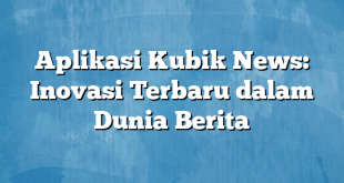 Aplikasi Kubik News: Inovasi Terbaru dalam Dunia Berita