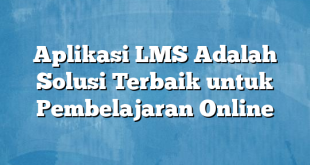 Aplikasi LMS Adalah Solusi Terbaik untuk Pembelajaran Online