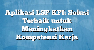 Aplikasi LSP KFI: Solusi Terbaik untuk Meningkatkan Kompetensi Kerja