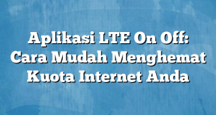 Aplikasi LTE On Off: Cara Mudah Menghemat Kuota Internet Anda