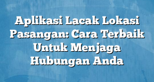 Aplikasi Lacak Lokasi Pasangan: Cara Terbaik Untuk Menjaga Hubungan Anda