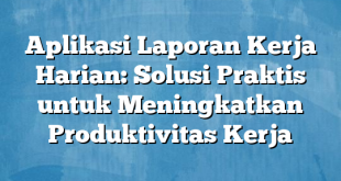 Aplikasi Laporan Kerja Harian: Solusi Praktis untuk Meningkatkan Produktivitas Kerja