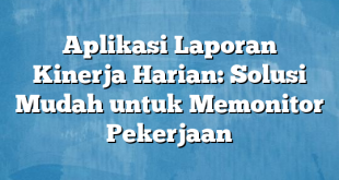 Aplikasi Laporan Kinerja Harian: Solusi Mudah untuk Memonitor Pekerjaan