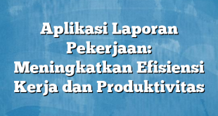 Aplikasi Laporan Pekerjaan: Meningkatkan Efisiensi Kerja dan Produktivitas