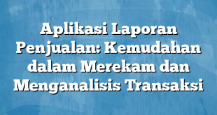 Aplikasi Laporan Penjualan: Kemudahan dalam Merekam dan Menganalisis Transaksi