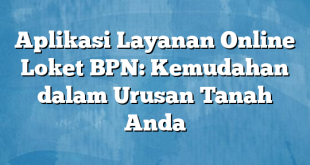 Aplikasi Layanan Online Loket BPN: Kemudahan dalam Urusan Tanah Anda