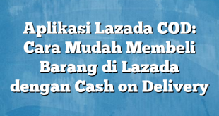 Aplikasi Lazada COD: Cara Mudah Membeli Barang di Lazada dengan Cash on Delivery