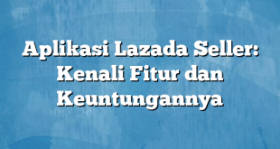 Aplikasi Lazada Seller: Kenali Fitur dan Keuntungannya