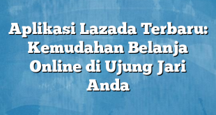 Aplikasi Lazada Terbaru: Kemudahan Belanja Online di Ujung Jari Anda