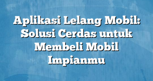 Aplikasi Lelang Mobil: Solusi Cerdas untuk Membeli Mobil Impianmu