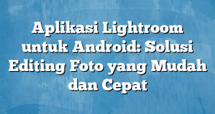 Aplikasi Lightroom untuk Android: Solusi Editing Foto yang Mudah dan Cepat