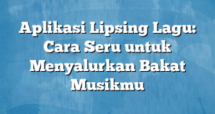 Aplikasi Lipsing Lagu: Cara Seru untuk Menyalurkan Bakat Musikmu