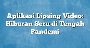 Aplikasi Lipsing Video: Hiburan Seru di Tengah Pandemi