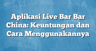 Aplikasi Live Bar Bar China: Keuntungan dan Cara Menggunakannya