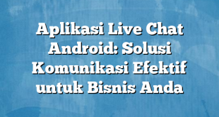 Aplikasi Live Chat Android: Solusi Komunikasi Efektif untuk Bisnis Anda