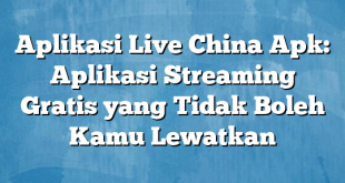 Aplikasi Live China Apk: Aplikasi Streaming Gratis yang Tidak Boleh Kamu Lewatkan