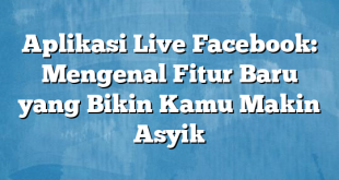 Aplikasi Live Facebook: Mengenal Fitur Baru yang Bikin Kamu Makin Asyik