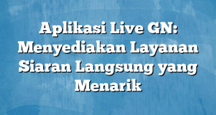 Aplikasi Live GN: Menyediakan Layanan Siaran Langsung yang Menarik