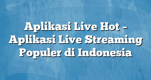 Aplikasi Live Hot – Aplikasi Live Streaming Populer di Indonesia