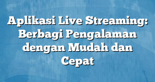 Aplikasi Live Streaming: Berbagi Pengalaman dengan Mudah dan Cepat