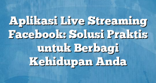 Aplikasi Live Streaming Facebook: Solusi Praktis untuk Berbagi Kehidupan Anda